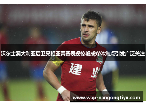 沃尔士澳大利亚后卫亮相亚青赛表现惊艳成媒体焦点引发广泛关注