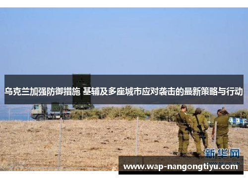 乌克兰加强防御措施 基辅及多座城市应对袭击的最新策略与行动